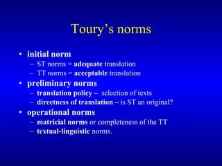 Toury’s norms initial norm   ST norms =  adequate  translation TT  norms  =   acceptable  translation preliminary norms   translation policy  –  selection of texts directness of translation  –  is ST an original? operational norms matricial norms  or completeness of the TT  textual-linguistic  norms.    