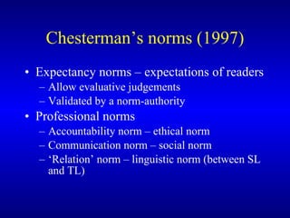 Chesterman’s norms (1997) Expectancy norms – expectations of readers Allow evaluative judgements  Validated by a norm-authority Professional norms Accountability norm – ethical norm Communication norm – social norm ‘ Relation’ norm – linguistic norm (between SL and TL) 