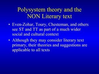 Polysystem theory and the NON Literary text Even-Zohar, Toury, Chesteman, and others see ST and TT as part of a much wider social and cultural context Although they may consider literary text primary, their theories and suggestions are applicable to all texts  