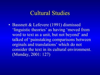 Cultural Studies Bassnett & Lefevere (1991) dismissed ‘linguistic theories’ as having ‘moved from word to text as a unit, but not beyond’ and talked of ‘painstaking comparisons between orginals and translations’ which do not consider the text in its cultural environment. (Munday, 2001: 127) 