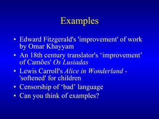 Examples Edward Fitzgerald's 'improvement' of work by Omar Khayyam An  18th century translator's  ‘ improvement ’  of Camões'  Os Lusiadas Lewis Carroll's  Alice in Wonderland  -  'softened'  for children Censorship of ‘bad’ language Can you think of examples? 