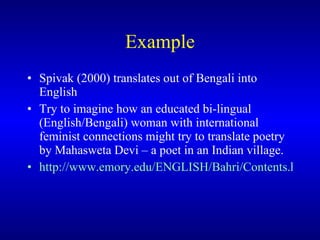 Example Spivak  (2000)  translates out of Bengali into English   T ry to imagine how a n educated  bi-lingual  ( English/Bengali )  woman with international feminist connections might try to translate poetry by Mahasweta Devi  – a poet in an Indian village .    http://www.emory.edu/ENGLISH/Bahri/Contents.html#Authors    