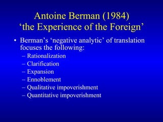 Antoine Berman (1984) ‘the Experience of the Foreign’ Berman’s ‘negative analytic’ of translation focuses the following:  Rationalization Clarification Expansion Ennoblement Qualitative impoverishment Quantitative impoverishment 