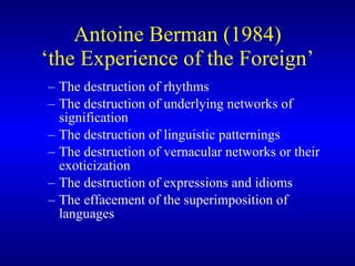 Antoine Berman (1984) ‘the Experience of the Foreign’ The destruction of rhythms The destruction of underlying networks of signification The destruction of linguistic patternings The destruction of vernacular network s  or their exoticization The destruction of expressions and idioms The effacement of the superimposition of languages 