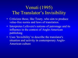 Venuti (1995) The Translator’s Invisibility C riticizes those, like Toury, who aim to produce value-free norms and laws of translation.   I nterpretes Lefevere's notions of patronage and its influence in the context of Anglo-American publishing Uses  'Invisibility' to describe the translator's situation and activity in contemporary Anglo-American culture  