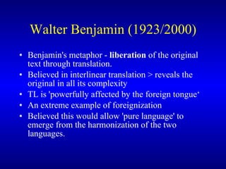 Walter Benjamin (1923/2000) Benjamin's metaphor  -   liberation  of the original text through translation.  Believed in  interlinear   translation  >  reveals the original in all its complexity TL is 'powerfully affected by the foreign tongue‘ A n extreme example of foreignization B elieved this would allow 'pure language' to emerge from the harmonization of the two languages.   