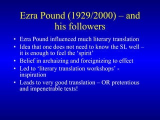 Ezra Pound (1929/2000) – and his followers Ezra Pound influenced much literary translation Idea that one does not need to know the SL well – it is enough to feel the ‘spirit’ Belief in archaizing and foreignizing to effect Led to ‘literary translation workshops’ - inspiration Leads to very good translation – OR pretentious and impenetrable texts! 
