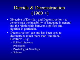 Derrida & Deconstruction  (1960 >) O bjective of Derrida - and  Deconstruction   -  to demonstrate the instability of language in general and the relationship between signified and signifier in particular.   'Deconstruction' can and has been used to 'deconstruct' much more than 'traditional literature‘  . E.g.  P olitical  discourse P hilosophy P sychology  & S ociology   Science 