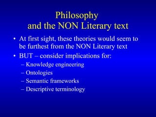 Philosophy  and the NON Literary text At first sight, these theories would seem to be furthest from the NON Literary text BUT – consider implications for: Knowledge engineering Ontologies  Semantic frameworks Descriptive terminology  