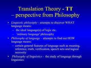 Translation Theory  - TT – perspective from Philosophy Linguistic philosophy  - attempts to discover WHAT language means: the ideal language(s) of logic etc. 'ordinary language' philosophy Philosophy of language  – attempts to find out HOW  language means: certain general features of language such as meaning, reference, truth, verification, speech acts and logical necessity Philosophy of linguistics -  the study of language through linguistics 