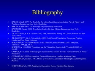 Bibliography BAKER, M. (ed) 1977.  The Routledge Encyclopedia of Translation Studies. Part II: History and Traditions.  London and New York: Routledge.  BAKER, M. (ed) 1977.  The Routledge Encyclopedia of Translation. BASSNETT,  Susan.  1991.  Translation Studies.  Revised Edition. London and New York: Routledge. TR. BASSNETT, S & A. Lefevere (eds.) 1990. Translation, History and Culture, London and New York: Pinter. TR. BASSNETT, S & H. Trivedi (eds.) 1999. Post-Colonial Translation: Theory and Practics, London and New York: Longman.   BENJAMIN; W. 1923/2000 The task of the Translator, translated bz H. Zohn (1969) in L. Venuti(ed.) 2000, pp. 15-25. BERMAN, A. 1985/2000. Translation and the Trials of the foreign, in L. Venuti(ed.) 2000, pp. 284-97. CAMPOS, H. de. 1992. Metalinguagem e outras metas: Ensaios de teoria e crítica literária, S. Paulo: Perspectiva. CATFORD, J.C. (1965)  A Linguistic Theory of Translation,  London: Academic Press.  CHESTERMAN, Andrew.  1997.  Memes of Translation.  Amsterdam/ Philadelphia: John Benjamins Pub. Co. CHESTERMAN, A. 1989.  Readings in Translation Theory.  Helsinki: Finn Lectura.   