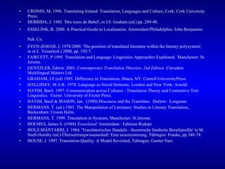 CRONIN, M. 1996. Translating Ireland: Translation, Languages and Culture, Cork: Cork University Press. DERRIDA, J. 1985. 'Des tours de Babel', in J.F. Graham (ed.) pp. 209-48. ESSELINK, B. 2000. A Practical Guide to Localization. Amsterdam/Philadelphia: John Benjamins Pub. Co.   EVEN-ZOHAR, I. 1978/2000. 'The position of translated literature within the literary polysystem', in in L. Venuti(ed.) 2000, pp. 192-7. FAWCETT, P 1995. Translation and Language: Linguistics Approaches Explained,  Manchester: St. Jerome. GENTZLER, Edwin. 2001.  Contemporary Translation Theories. 2nd Edition.  Clevedon: Multilingual Matters Ltd.  GRAHAM, J.F.(ed) 1985. Difference in Translation, Ithaca, NY: Cornell UniversityPress. HALLIDAY, M.A.K. 1978. Language as Social Semiotic, London and New York: Arnold. HATIM, Basil. 1997. Communication across Cultures - Translation Theory and Contrastive Text Linguistics.  Exeter: University of Exeter Press.  HATIM, Basil & MASON, Ian.  (1990) Discourse and the Translator.  Harlow:  Longman. HERMANS, T. (ed.) 1985. The Manipulation of Literature: Studies in Literary Translation, Beckenham: Croom Helm. HERMANS, T. 1999. Translation in Systems, Manchester: St.Jerome. HOLMES, James S. (1988)  Translated!  Amsterdam : Editions Rodopi.  HOLZ-MÄNTARRI; J. 1984. 'Translatorisches Handeln - theoretsche fundierte Berufsprofile' in M. Snell-Hornby (ed.) Übersertzungwissenschaft: Eine neuorienterung, Tübingen: Franke, pp 348-74. HOUSE, J. 1997. Translation Quality: A Model Revisited, Tubingen: Gunter Narr. 