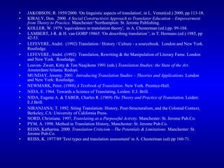 JAKOBSON; R. 1959/2000. 'On linguistic aspects of translation', in L. Venuti(ed.) 2000, pp.113-18. KIRALY, Don.  2000.  A Social Constructivist Approach to Translator Education – Empowerment from Theory to Practice.  Manchester/ Northampton: St. Jerome Publishing.  KOLLER, W. 1979. 'equivalence in translation theory',  in A. Chesterman (ed.) pp. 99-104. LAMBERT, J-R. & H. van GORP 19865. 'On describing translation`', in T. Hermans (ed.) 1985, pp 42-53. LEFEVERE, André.  (1992) Translation / History / Culture - a sourcebook.  London and New York.  Routledge.   LEFEVERE, André. (1992)  Translation, Rewriting & the Manipulation of Literary Fame. London and New York.  Routledge.   Leuven- Zwart, Kitty & Ton Naajikens 1991 (eds.)  Translation Studies: the State of the Art.  Amsterdam/Atlanta: Rodopi.      MUNDAY, Jeremy. 2001.  Introducing Translation Studies – Theories and Applications.  London and New York: Routledge. NEWMARK, Peter. (1988)  A Textbook of Translation . New York. Prentice-Hall. NIDA, E. 1964. Towards a Science of Translating, Leiden: E.J. Brill. NIDA, Eugene A. & TABER, Charles R. (1969)  The Theory and Practice of Translation,  Leiden: E.J.Brill.  NIRANJANA; T. 1992. Siting Translation: History, Post-Structuralism, and the Colonial Context, Berkeley, CA: University of California Press. NORD, Christiane. 1997,  Translating as a Purposeful Activity.  Manchester: St. Jerome Pub.Co. PYM, A. 1998. Method in Translation History, Manchester: St. Jerome Pub.Co.   REISS, Katharina. 2000.  Translation Criticism – The Potentials & Limitations.  Manchester: St. Jerome Pub.Co. REISS, K. 1977/89 'Text types and translation assessment' in A. Chesterman (ed) pp 160-71. 