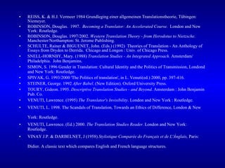 REISS, K. & H.J. Vermeer 1984 Grundleging einer allgemeinen Translationstheorie, Tübingen: Niemeyer. ROBINSON, Douglas.  1997.  Becoming a Translator: An Accelerated Course.  London and New York: Routledge.  ROBINSON, Douglas. 1997/2002.  Western Translation Theory - from Herodotus to Nietzsche.  Manchester/Northampton: St. Jerome Publishing.   SCHULTE, Rainer & BIGUENET, John. (Eds.) (1992)  Theories of Translation - An Anthology of Essays from Dryden to Derrida.  Chicago and Longon : Univ. of Chicago Press.  SNELL-HORNBY, Mary. (1988)  Translation Studies - An Integrated Approach.  Amsterdam/ Philadelphia.  John Benjamins. SIMON, S. 1996 Gender in Translation: Cultural Identity and the Politics of Transmission, Londond and New York: Routledge.  SPIVAK, G. 1993/2000 'The Politics of translation', in L. Venuti(ed.) 2000, pp. 397-416. STEINER, George. 1992  After Babel . (New Edition). Oxford University Press. TOURY, Gideon. 1995.  Descriptive Translation Studies - and Beyond.  Amsterdam : John Benjamin Pub. Co. VENUTI, Lawrence. (1995)  The Translator's Invisibility . London and New York : Routledge.  VENUTI, L. 1998. The Scandals of Translation, Towards an Ethics of Difference, London & New York: Routledge.   VENUTI, Lawrence. (Ed.) 2000.  The Translation Studies Reader.  London and New York: Routledge.  VINAY J.P. & DARBELNET, J (1958)  Stylistique Comparée do Français et de L'Ánglais,  Paris: Didier. A classic text which compares English and French language structures.   