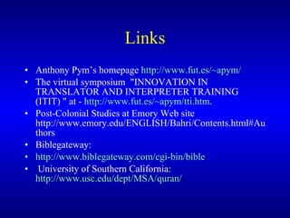 Links Anthony Pym’s homepage  http://www.fut.es/~apym/   The virtual symposium  "INNOVATION IN TRANSLATOR AND INTERPRETER TRAINING (ITIT) "  at -  http://www.fut.es/~apym/tti.htm .   Post-Colonial Studies at Emory Web site http://www.emory.edu/ENGLISH/Bahri/Contents.html#Authors    Biblegateway:  http://www.biblegateway.com/cgi-bin/bible University of Southern California :   http://www.usc.edu/dept/MSA/quran/    