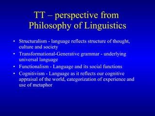 TT   – perspective from  Philosophy of Linguistics Structuralism - language reflects structure of thought, culture and society Transformational-Generative grammar - underlying universal language Functionalism - Language and its social functions Cognitivism - Language as it reflects our cognitive appraisal of the world, categorization of experience and use of metaphor 