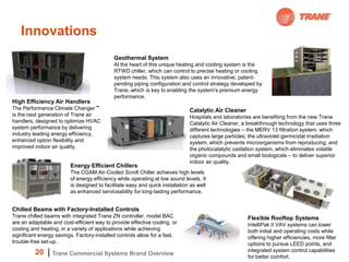 Innovations
                                            Geothermal System
                                            At the heart of this unique heating and cooling system is the
                                            RTWD chiller, which can control to precise heating or cooling
                                            system needs. This system also uses an innovative, patent-
                                            pending piping configuration and control strategy developed by
                                            Trane, which is key to enabling the system's premium energy
                                            performance.
High Efficiency Air Handlers
The Performance Climate Changer ™                                             Catalytic Air Cleaner
is the next generation of Trane air                                           Hospitals and laboratories are benefiting from the new Trane
handlers, designed to optimize HVAC                                           Catalytic Air Cleaner, a breakthrough technology that uses three
system performance by delivering                                              different technologies – the MERV 13 filtration system, which
industry leading energy efficiency,                                           captures large particles; the ultraviolet germicidal irradiation
enhanced option flexibility and                                               system, which prevents microorganisms from reproducing; and
improved indoor air quality.                                                  the photocatalytic oxidation system, which eliminates volatile
                                                                              organic compounds and small biologicals – to deliver superior
                                                                              indoor air quality.
                         Energy Efficient Chillers
                         The CGAM Air-Cooled Scroll Chiller achieves high levels
                         of energy efficiency while operating at low sound levels. It
                         is designed to facilitate easy and quick installation as well
                         as enhanced serviceability for long-lasting performance.


Chilled Beams with Factory-Installed Controls
Trane chilled beams with integrated Trane ZN controller, model BAC                                    Flexible Rooftop Systems
are an adaptable and cost-efficient way to provide effective cooling, or                              IntelliPak II VAV systems can lower
cooling and heating, in a variety of applications while achieving                                     both initial and operating costs while
significant energy savings. Factory-installed controls allow for a fast,                              offering higher efficiencies, more filter
trouble-free set-up.                                                                                  options to pursue LEED points, and
          20                                                                                          integrated system control capabilities
                 Trane Commercial Systems Brand Overview
                                                                                                      for better comfort.
 