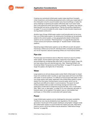 Application Considerations
SYS-APM001-EN Chiller System Design and Control 23
Creating one centralized chilled-water system takes significant foresight,
initial investment, and building development with a multi-year master plan. If
the initial plant is built to accommodate many future buildings or loads, the
early challenge is operating the system efficiently with much lower loads
than it will experience when the project is complete. The system may need to
blend parallel and series configurations (“Series–Counterflow Application”
on page 77) to accommodate the wide range of loads the plant experiences
during phased construction.
Another type of large chilled-water system could actually start out as more
than one chilled water-system. An existing set of buildings can be gradually
added to the central system, or two geographically distant chilled-water
systems can be connected. “Plant Expansion” on page 83 discusses the
unique control and hydraulic challenges of “double-ended” chilled-water
systems.
Operating large chilled-water systems can be different as well. As system
load drops, chillers are turned off. Individual chiller unloading characteristics
are not as important, because operating chillers are more heavily loaded.
Pipe size
Practical pipe size limitations start to affect the maximum size of a chilled-
water system. As the systems get larger, it becomes more difficult to
accommodate the increasing pipe sizes, both in cost and in space. Large ΔTs
can help reduce flow and required pipe size. (See “Selecting Chilled- and
Condenser-Water Temperatures and Flow Rates” on page 27.) In general, the
larger the system, the higher the ΔT should be.
Water
Large systems are almost always water-cooled. Both chilled water (a closed
loop) and condenser water (usually an open loop) pipes will have to be filled
with water. In some locations, it is difficult to find enough fresh water to fill a
very large system with water, especially if the chilled-water system is quite
distant from the loads. Cooling towers consume water, which can be
significant and difficult to obtain in some locations. The search for both
locally available make-up water and energy savings can lead to the
exploration of alternative condensing sources like lake, river, or well water.
(See “Well, river, or lake water” on page 72.) In rare instances, salt water or
brackish water can be applied if the system uses an intermediate heat
exchanger, or if the chiller is constructed with special tubes.
Power
Large chilled-water systems can be challenged by site power availability.
Transformer size may be dictated by local regulations. On-site power
generation may be part of the project, leading to using higher voltages inside
the chilled-water system to avoid transformer losses and costs. Alternative
fuels for some or all of the chillers may be attractive (“Alternative Energy
Sources” on page 82).
 