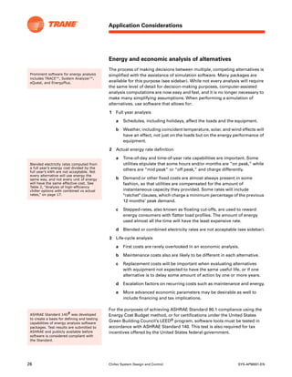 26 Chiller System Design and Control SYS-APM001-EN
Application Considerations
Energy and economic analysis of alternatives
The process of making decisions between multiple, competing alternatives is
simplified with the assistance of simulation software. Many packages are
available for this purpose (see sidebar). While not every analysis will require
the same level of detail for decision-making purposes, computer-assisted
analysis computations are now easy and fast, and it is no longer necessary to
make many simplifying assumptions. When performing a simulation of
alternatives, use software that allows for:
1 Full year analysis
a Schedules, including holidays, affect the loads and the equipment.
b Weather, including coincident temperature, solar, and wind effects will
have an effect, not just on the loads but on the energy performance of
equipment.
2 Actual energy rate definition
a Time-of-day and time-of-year rate capabilities are important. Some
utilities stipulate that some hours and/or months are “on peak,” while
others are “mid peak” or “off peak,” and charge differently.
b Demand or other fixed costs are almost always present in some
fashion, so that utilities are compensated for the amount of
instantaneous capacity they provided. Some rates will include
"ratchet" clauses, which charge a minimum percentage of the previous
12 months’ peak demand.
c Stepped-rates, also known as floating cut-offs, are used to reward
energy consumers with flatter load profiles. The amount of energy
used almost all the time will have the least expensive rate.
d Blended or combined electricity rates are not acceptable (see sidebar).
3 Life-cycle analysis
a First costs are rarely overlooked in an economic analysis.
b Maintenance costs also are likely to be different in each alternative.
c Replacement costs will be important when evaluating alternatives
with equipment not expected to have the same useful life, or if one
alternative is to delay some amount of action by one or more years.
d Escalation factors on recurring costs such as maintenance and energy.
e More advanced economic parameters may be desirable as well to
include financing and tax implications.
For the purposes of achieving ASHRAE Standard 90.1 compliance using the
Energy Cost Budget method, or for certifications under the United States
Green Building Council’s LEED® program, software tools must be tested in
accordance with ASHRAE Standard 140. This test is also required for tax
incentives offered by the United States federal government.
Prominent software for energy analysis
includes TRACE™, System Analyzer™,
eQuest, and EnergyPlus.
Blended electricity rates computed from
a full year’s energy cost divided by the
full year’s kWh are not acceptable. Not
every alternative will use energy the
same way, and not every unit of energy
will have the same effective cost. See
Table 2, “Analysis of high-efficiency
chiller options with combined vs actual
rates,” on page 17.
ASHRAE Standard 1407 was developed
to create a basis for defining and testing
capabilities of energy analysis software
packages. Test results are submitted to
ASHRAE and publicly available before
software is considered compliant with
the Standard.
 