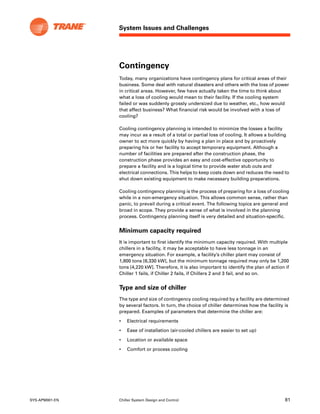 System Issues and Challenges
SYS-APM001-EN Chiller System Design and Control 81
Contingency
Today, many organizations have contingency plans for critical areas of their
business. Some deal with natural disasters and others with the loss of power
in critical areas. However, few have actually taken the time to think about
what a loss of cooling would mean to their facility. If the cooling system
failed or was suddenly grossly undersized due to weather, etc., how would
that affect business? What financial risk would be involved with a loss of
cooling?
Cooling contingency planning is intended to minimize the losses a facility
may incur as a result of a total or partial loss of cooling. It allows a building
owner to act more quickly by having a plan in place and by proactively
preparing his or her facility to accept temporary equipment. Although a
number of facilities are prepared after the construction phase, the
construction phase provides an easy and cost-effective opportunity to
prepare a facility and is a logical time to provide water stub outs and
electrical connections. This helps to keep costs down and reduces the need to
shut down existing equipment to make necessary building preparations.
Cooling contingency planning is the process of preparing for a loss of cooling
while in a non-emergency situation. This allows common sense, rather than
panic, to prevail during a critical event. The following topics are general and
broad in scope. They provide a sense of what is involved in the planning
process. Contingency planning itself is very detailed and situation-specific.
Minimum capacity required
It is important to first identify the minimum capacity required. With multiple
chillers in a facility, it may be acceptable to have less tonnage in an
emergency situation. For example, a facility’s chiller plant may consist of
1,800 tons [6,330 kW], but the minimum tonnage required may only be 1,200
tons [4,220 kW]. Therefore, it is also important to identify the plan of action if
Chiller 1 fails, if Chiller 2 fails, if Chillers 2 and 3 fail, and so on.
Type and size of chiller
The type and size of contingency cooling required by a facility are determined
by several factors. In turn, the choice of chiller determines how the facility is
prepared. Examples of parameters that determine the chiller are:
• Electrical requirements
• Ease of installation (air-cooled chillers are easier to set up)
• Location or available space
• Comfort or process cooling
 