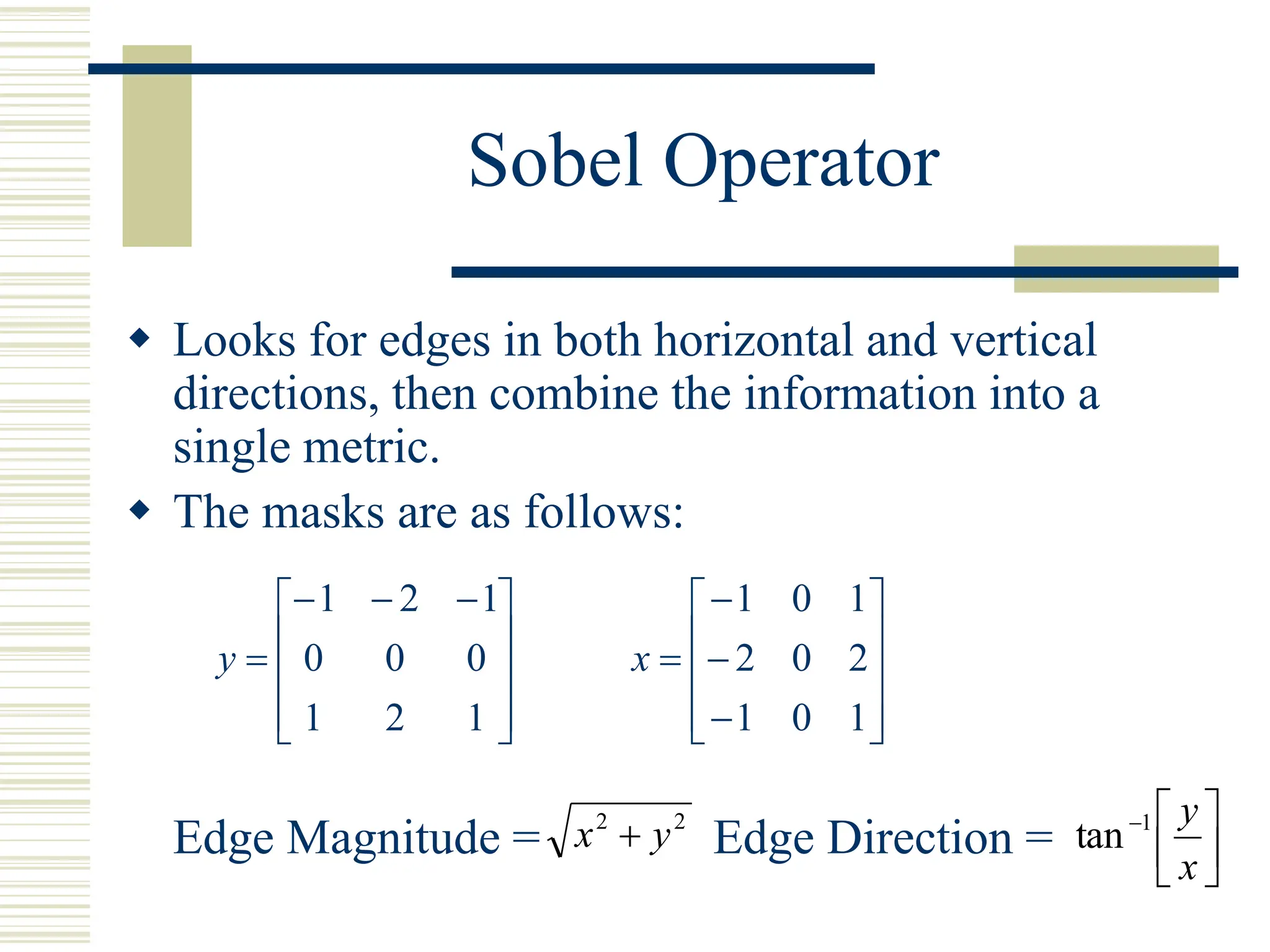 Sobel Operator
 Looks for edges in both horizontal and vertical
directions, then combine the information into a
single metric.
 The masks are as follows:
Edge Magnitude = Edge Direction =









 



1
2
1
0
0
0
1
2
1
y














1
0
1
2
0
2
1
0
1
x
2
2
y
x  






x
y
1
tan
 