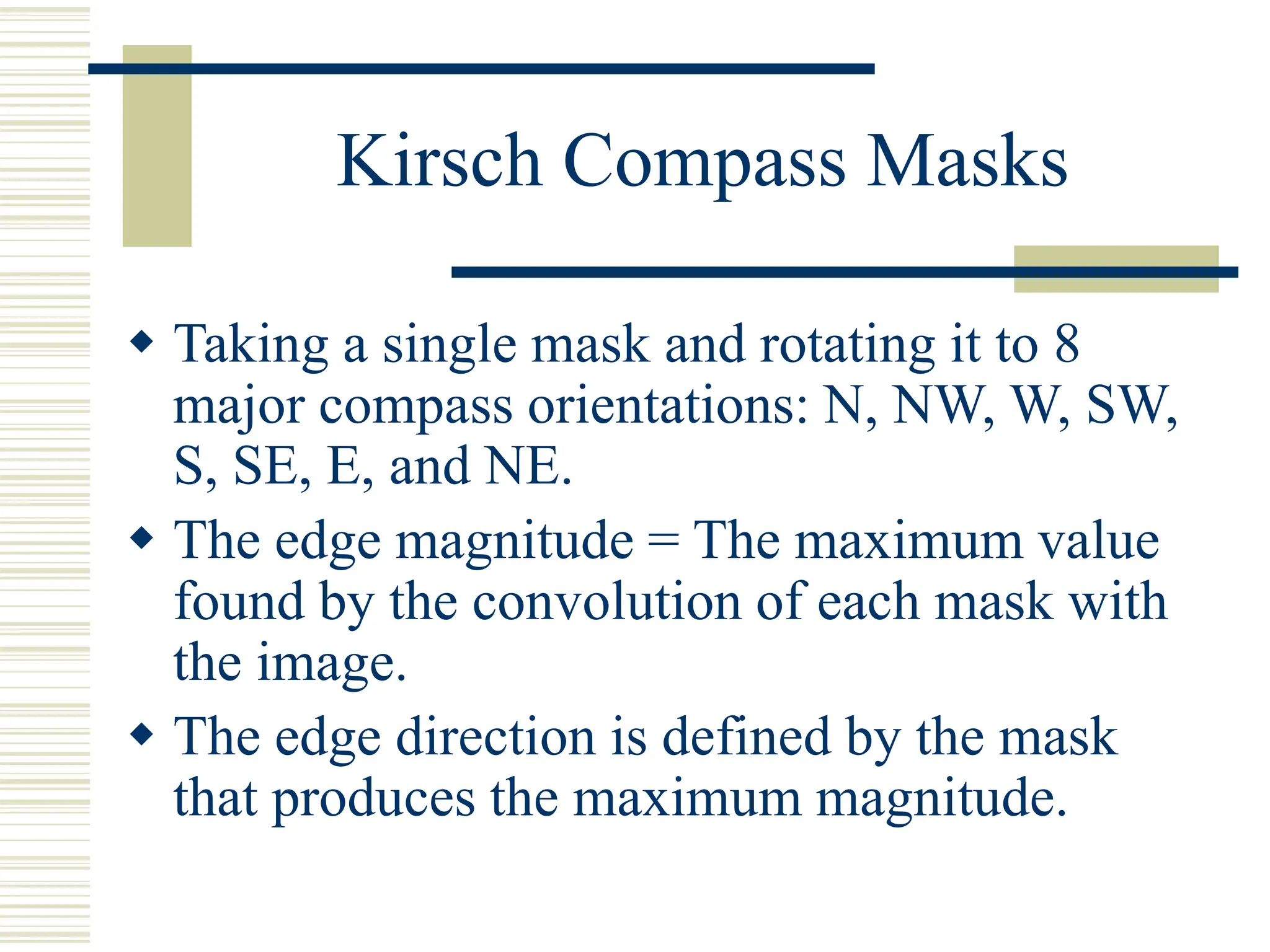 Kirsch Compass Masks
 Taking a single mask and rotating it to 8
major compass orientations: N, NW, W, SW,
S, SE, E, and NE.
 The edge magnitude = The maximum value
found by the convolution of each mask with
the image.
 The edge direction is defined by the mask
that produces the maximum magnitude.
 