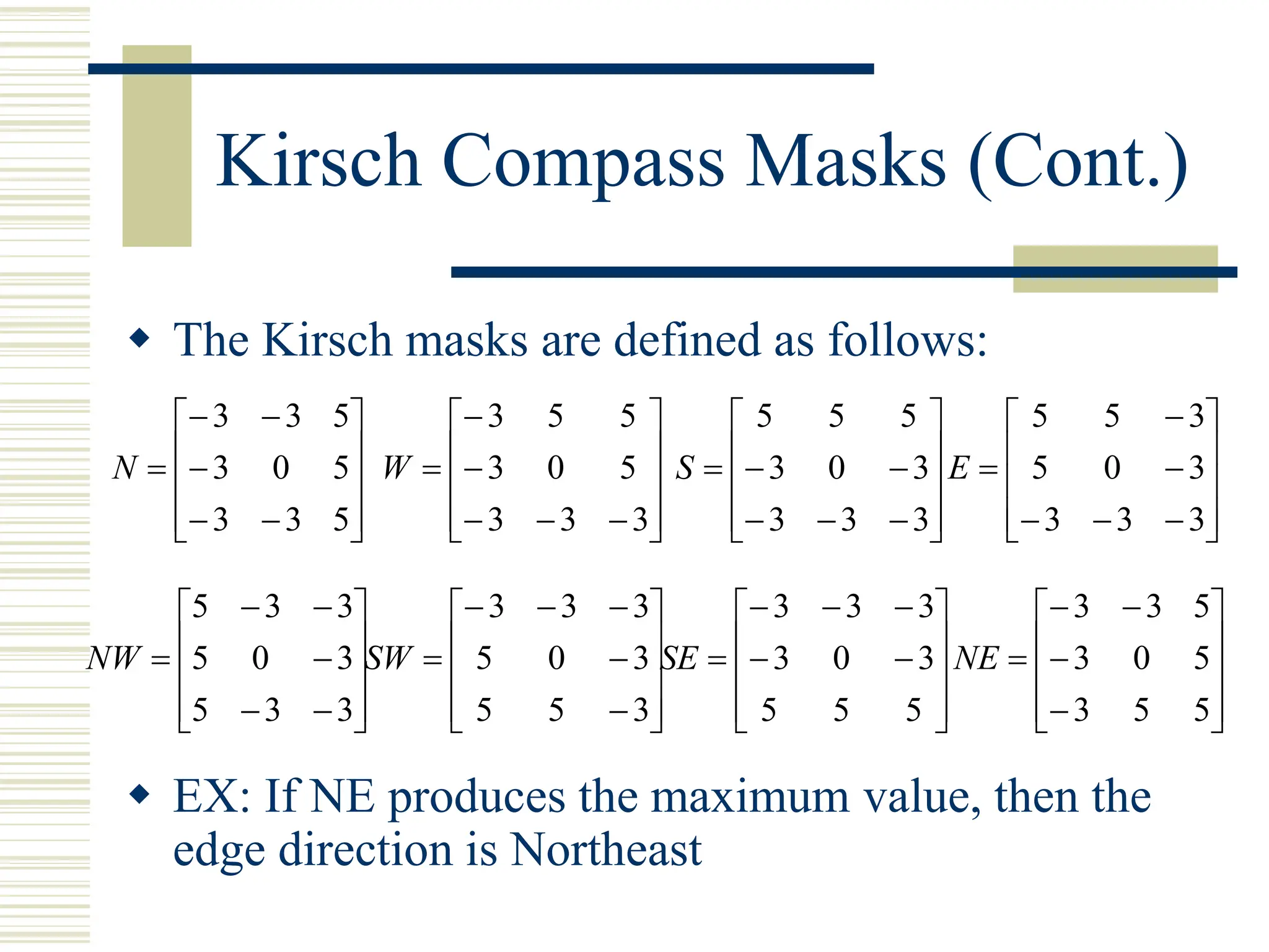 Kirsch Compass Masks (Cont.)
 The Kirsch masks are defined as follows:
 EX: If NE produces the maximum value, then the
edge direction is Northeast
















5
3
3
5
0
3
5
3
3
N
















3
3
3
5
0
3
5
5
3
W
















3
3
3
3
0
3
5
5
5
S
















3
3
3
3
0
5
3
5
5
E
















3
3
5
3
0
5
3
3
5
NW
















3
5
5
3
0
5
3
3
3
SW
















5
5
5
3
0
3
3
3
3
SE















5
5
3
5
0
3
5
3
3
NE
 