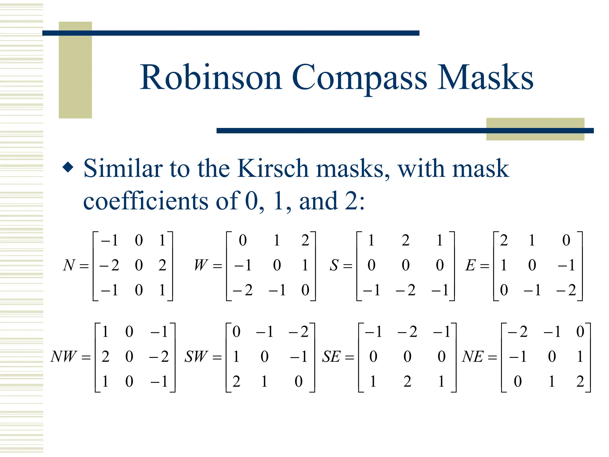 Robinson Compass Masks
 Similar to the Kirsch masks, with mask
coefficients of 0, 1, and 2:














1
0
1
2
0
2
1
0
1
N














0
1
2
1
0
1
2
1
0
W














1
2
1
0
0
0
1
2
1
S














2
1
0
1
0
1
0
1
2
E














1
0
1
2
0
2
1
0
1
NW














0
1
2
1
0
1
2
1
0
SW









 



1
2
1
0
0
0
1
2
1
SE














2
1
0
1
0
1
0
1
2
NE
 