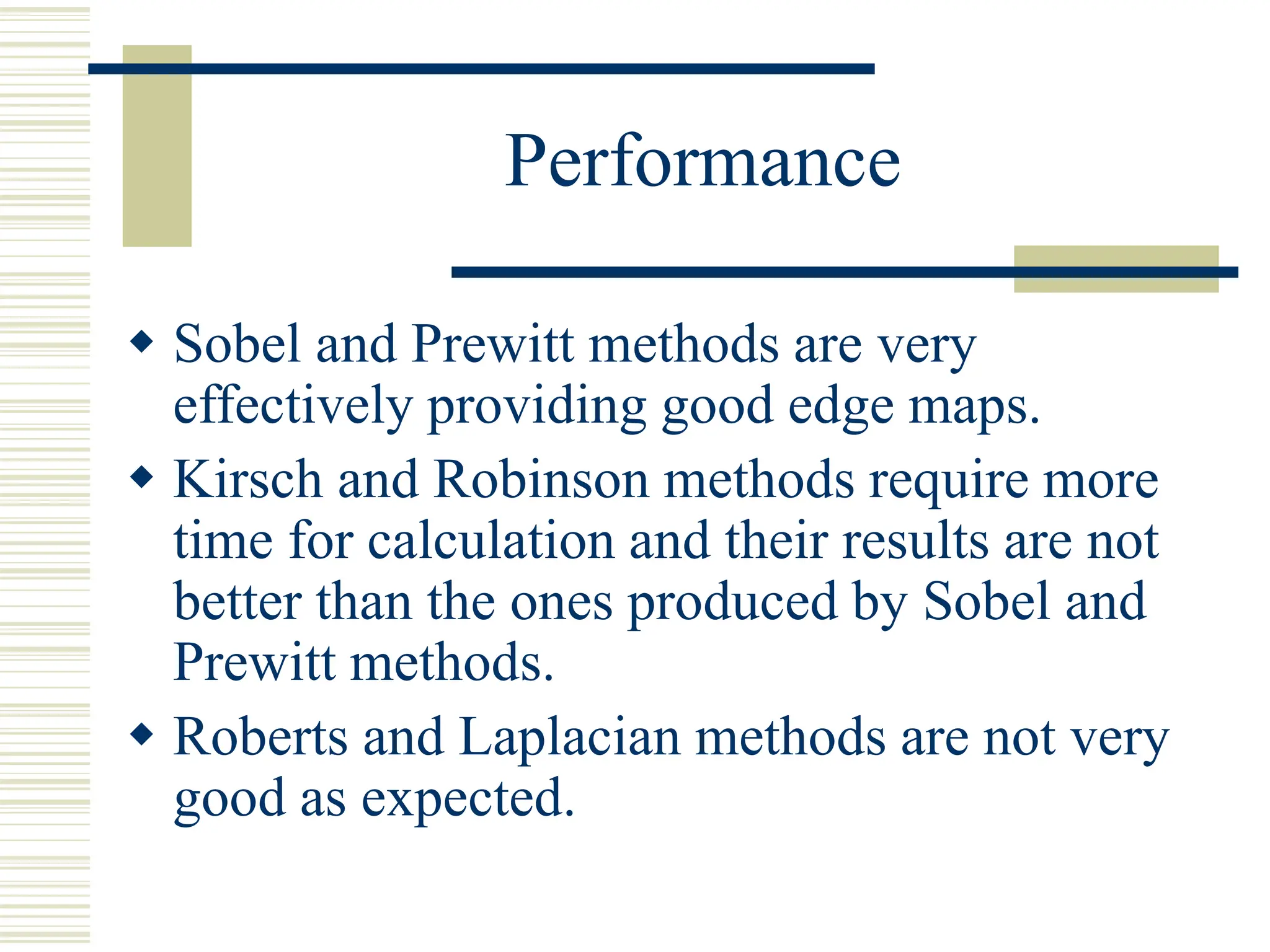 Performance
 Sobel and Prewitt methods are very
effectively providing good edge maps.
 Kirsch and Robinson methods require more
time for calculation and their results are not
better than the ones produced by Sobel and
Prewitt methods.
 Roberts and Laplacian methods are not very
good as expected.
 