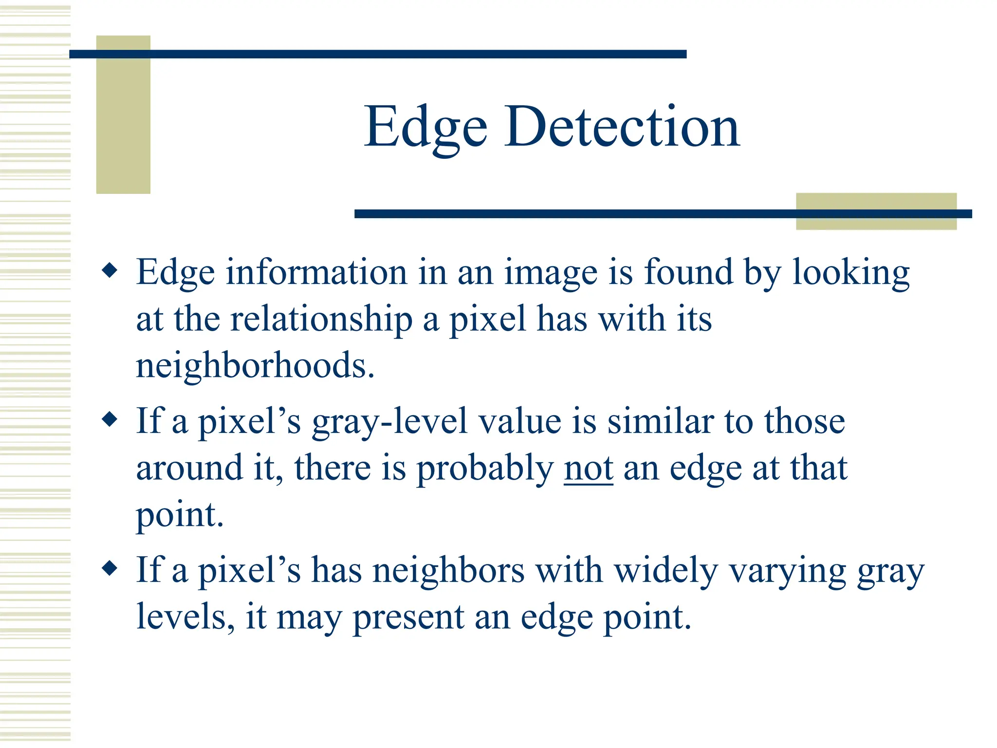 Edge Detection
 Edge information in an image is found by looking
at the relationship a pixel has with its
neighborhoods.
 If a pixel’s gray-level value is similar to those
around it, there is probably not an edge at that
point.
 If a pixel’s has neighbors with widely varying gray
levels, it may present an edge point.
 