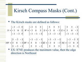 Kirsch Compass Masks (Cont.)
 The Kirsch masks are defined as follows:
 EX: If NE produces the maximum value, then the edge
direction is Northeast
















5
3
3
5
0
3
5
3
3
N
















3
3
3
5
0
3
5
5
3
W
















3
3
3
3
0
3
5
5
5
S
















3
3
3
3
0
5
3
5
5
E
















3
3
5
3
0
5
3
3
5
NW
















3
5
5
3
0
5
3
3
3
SW
















5
5
5
3
0
3
3
3
3
SE















5
5
3
5
0
3
5
3
3
NE
 
