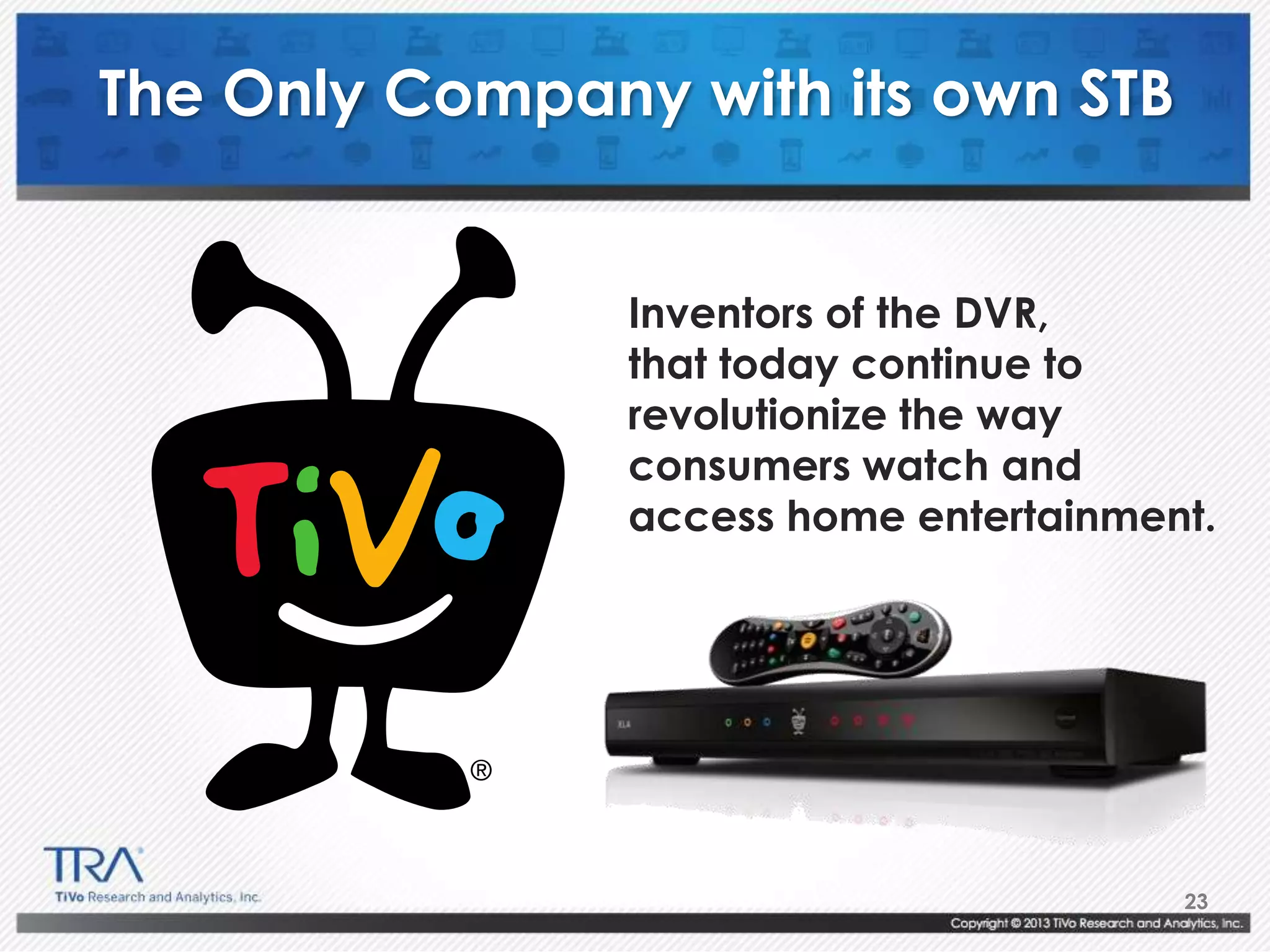 23
The Only Company with its own STB
Inventors of the DVR,
that today continue to
revolutionize the way
consumers watch and
access home entertainment.
 