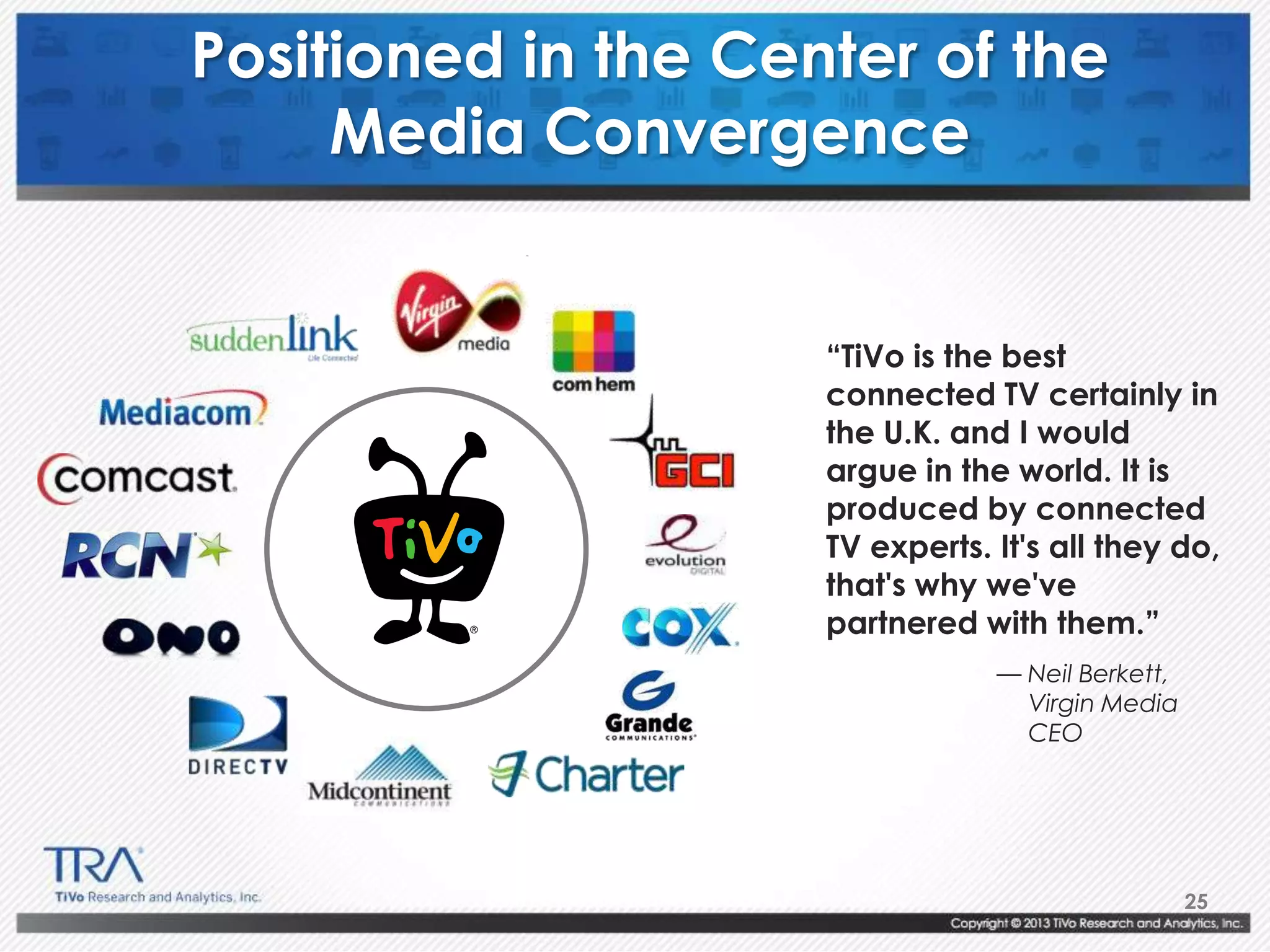 25
Positioned in the Center of the
Media Convergence
“TiVo is the best
connected TV certainly in
the U.K. and I would
argue in the world. It is
produced by connected
TV experts. It's all they do,
that's why we've
partnered with them.”
— Neil Berkett,
Virgin Media
CEO
 