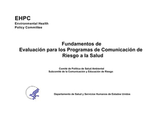 EHPC
Environmental Health
Policy Committee




                    Fundamentos de
  Evaluación para los Programas de Comunicación de
                    Riesgo a la Salud

                              Comité de Política de Salud Ambiental
                       Subcomité de la Comunicación y Educación de Riesgo




                           Departamento de Salud y Servicios Humanos de Estados Unidos
 
