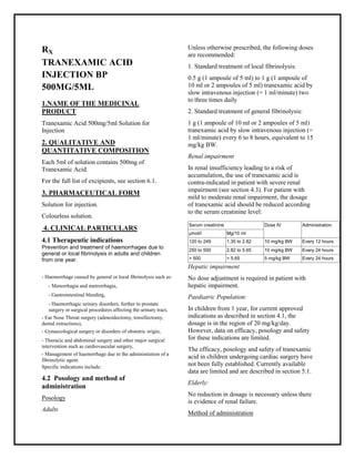 Tranexamic Acid 500mg/5ml Solution for Injection SMPC, Taj Pharmaceuticals
Tranexamic Acid Injection 100mg/ml SM PC, Taj Pharmaceuticals
Tranexamic Acid Taj Pharma : Uses, Side Effect s, Interactions, Pictures, Warnings, Tranexamic A cid Dosage & Rx Info | Tranexamic A cid Uses, Side Effects -: Indications, Side Effects, Warning s, Tranexamic Acid - Drug Information - Taj Pharma, Tranexamic Acid dose Taj pharmaceuticals Tranexamic Acid interactions, Taj Pharmaceutical Tranexamic Acid contraindications, Tranexamic Acid price, Tranexamic A cid Taj Pharma Tranexamic Acid Injection 100mg/ml SM PC- Taj Pharma . Stay connected to all updated on Tranexamic Acid Taj Pharmaceuticals Taj pharmaceuticals Hy derabad.
RX
TRANEXAMIC ACID
INJECTION BP
500MG/5ML
1.NAME OF THE MEDICINAL
PRODUCT
Tranexamic Acid 500mg/5ml Solution for
Injection
2. QUALITATIVE AND
QUANTITATIVE COMPOSITION
Each 5ml of solution contains 500mg of
Tranexamic Acid.
For the full list of excipients, see section 6.1.
3. PHARMACEUTICAL FORM
Solution for injection.
Colourless solution.
4. CLINICAL PARTICULARS
4.1 Therapeutic indications
Prevention and treatment of haemorrhages due to
general or local fibrinolysis in adults and children
from one year.
Specific indications include:
4.2 Posology and method of
administration
Posology
Adults
Unless otherwise prescribed, the following doses
are recommended:
1. Standard treatment of local fibrinolysis:
0.5 g (1 ampoule of 5 ml) to 1 g (1 ampoule of
10 ml or 2 ampoules of 5 ml) tranexamic acid by
slow intravenous injection (= 1 ml/minute) two
to three times daily
2. Standard treatment of general fibrinolysis:
1 g (1 ampoule of 10 ml or 2 ampoules of 5 ml)
tranexamic acid by slow intravenous injection (=
1 ml/minute) every 6 to 8 hours, equivalent to 15
mg/kg BW.
Renal impairment
In renal insufficiency leading to a risk of
accumulation, the use of tranexamic acid is
contra-indicated in patient with severe renal
impairment (see section 4.3). For patient with
mild to moderate renal impairment, the dosage
of tranexamic acid should be reduced according
to the serum creatinine level:
Hepatic impairment
No dose adjustment is required in patient with
hepatic impairment.
Paediatric Population:
In children from 1 year, for current approved
indications as described in section 4.1, the
dosage is in the region of 20 mg/kg/day.
However, data on efficacy, posology and safety
for these indications are limited.
The efficacy, posology and safety of tranexamic
acid in children undergoing cardiac surgery have
not been fully established. Currently available
data are limited and are described in section 5.1.
Elderly:
No reduction in dosage is necessary unless there
is evidence of renal failure.
Method of administration
- Haemorrhage caused by general or local fibrinolysis such as:
- Menorrhagia and metrorrhagia,
- Gastrointestinal bleeding,
- Haemorrhagic urinary disorders, further to prostate
surgery or surgical procedures affecting the urinary tract,
- Ear Nose Throat surgery (adenoidectomy, tonsillectomy,
dental extractions),
- Gynaecological surgery or disorders of obstetric origin,
- Thoracic and abdominal surgery and other major surgical
intervention such as cardiovascular surgery,
- Management of haemorrhage due to the administration of a
fibrinolytic agent.
Serum creatinine Dose IV Administration
μmol/l Mg/10 ml
120 to 249 1.35 to 2.82 10 mg/kg BW Every 12 hours
250 to 500 2.82 to 5.65 10 mg/kg BW Every 24 hours
> 500 > 5.65 5 mg/kg BW Every 24 hours
 