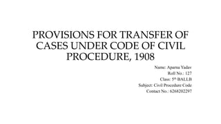 PROVISIONS FOR TRANSFER OF
CASES UNDER CODE OF CIVIL
PROCEDURE, 1908
Name: Aparna Yadav
Roll No.: 127
Class: 5th BALLB
Subject: Civil Procedure Code
Contact No.: 6268202297
 