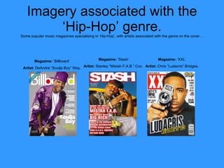 Imagery associated with the ‘Hip-Hop’ genre. Some popular music magazines specialising in ‘Hip-Hop’, with artists associated with the genre on the cover… Magazine:  ‘Billboard’ Artist:  DeAndre “Soulja Boy” Way. Magazine:  ‘Stash’ Artist:  Stanley “Mistah F.A.B.” Cox.   Magazine:  ‘XXL’ Artist:  Chris “Ludacris” Bridges. 