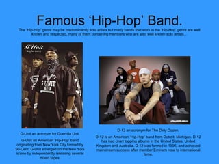 Famous ‘Hip-Hop’ Band. The ‘Hip-Hop’ genre may be predominantly solo artists but many bands that work in the ‘Hip-Hop’ genre are well known and respected, many of them containing members who are also well known solo artists… D-12 an acronym for The Dirty Dozen. D-12 is an American ‘Hip-Hop’ band from Detroit, Michigan. D-12 has had chart topping albums in the United States, United Kingdom and Australia. D-12 was formed in 1996, and achieved mainstream success after member Eminem rose to international fame. G-Unit an acronym for Guerrilla Unit. G-Unit an American ‘Hip-Hop’ band originating from New York City formed by 50-Cent. G-Unit emerged on the New York scene by independently releasing several mixed tapes  