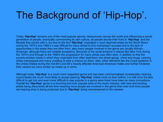 The Background of ‘Hip-Hop’. Today  ‘Hip-Hop’  remains one of the most popular genres, being known across the world and influencing a whole generation of people, eventually commanding its own culture, as people devote their lives to  ‘Hip-Hop’  and the lifestyle that comes with it, but due to the fact  ‘Hip-Hop’  originated in such deprived areas as the South Bronx during the 1970’s and 1980’s it was difficult for many artists to find mainstream success due to the lack of opportunities in the areas they are often from, also many people involved in the genre are usually African-American, although there are notable exceptions. Because of the racial tensions in places like New York during the 1970’s and through to the 1990’s the progression for many artists was often slow, in addition to that the poverty-stricken areas in which they originated from often lead them into street gangs, crime and drugs. Leaving artists stereotyped and many unwilling to take a chance on them. Also, other elements like the Crack epidemic in the United States during the mid-80’s and 90’s heavily effected American-American males and further hindered their careers as many ended up mixed up in crime. Although today  ‘Hip-Hop’  is a much more respected genre and has been commercialised considerably meaning record labels are much more likely to accept aspiring  ‘Hip-Hop’  artists more so than before, it is still none the less difficult to get into and even more difficult to stay popular in a genre were there have been so many innovations. Overall the  ‘Hip-Hop’  genre is a booming and ever popular area of the music industry, with new and exciting artists being discovered all the time meaning more people are involved in the genre than ever and more people are hearing what is being produced due to  ‘Hip-Hop’  being mainstreamed to the masses.  