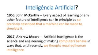 Inteligência Artificial?
1955, John McCarthy – Every aspect of learning or any
other feature of intelligence can in principle be so
precisely described that a machine can be made to
simulate it.
2017, Andrew Moore – Artificial intelligence is the
science and engineering of making computers behave in
ways that, until recently, we thought required human
intelligence.
 