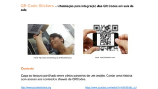 QR Code Stickers – Informação para integração dos QR Codes em sala de
aula
http://www.qrcodestickers.org
Fonte: http://www.activehistory.co.uk/Miscellaneous/ Fonte: http://edudemic.com
Contexto
Caça ao tesouro partilhado entre vários parceiros de um projeto. Contar uma história
com acesso aos conteúdos através de QRCodes.
https://www.youtube.com/watch?v=hSA3YsBy_pU
 