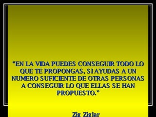 “ EN LA VIDA PUEDES CONSEGUIR TODO LO QUE TE PROPONGAS, SI AYUDAS A UN NUMERO SUFICIENTE DE OTRAS PERSONAS A CONSEGUIR LO QUE ELLAS SE HAN PROPUESTO.” Zig Ziglar   