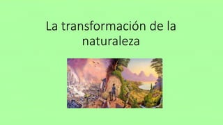 La transformación de la
naturaleza
 