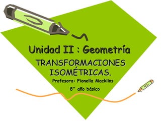 Unidad II : GeometríaUnidad II : Geometría
TRANSFORMACIONESTRANSFORMACIONES
ISOMÉTRICAS.ISOMÉTRICAS.
Profesora: Fionella Macklins
8° año básico
 