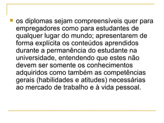 os diplomas sejam compreensíveis quer para empregadores como para estudantes de qualquer lugar do mundo; apresentarem de forma explícita os conteúdos aprendidos durante a permanência do estudante na universidade, entendendo que estes não devem ser somente os conhecimentos adquiridos como também as competências gerais (habilidades e atitudes) necessárias ao mercado de trabalho e à vida pessoal.  