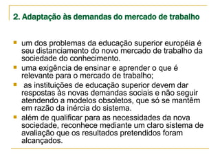 2. Adaptação às demandas do mercado de trabalho   um dos problemas da educação superior européia é seu distanciamento do novo mercado de trabalho da sociedade do conhecimento.  uma exigência de ensinar e aprender o que é relevante para o mercado de trabalho;  as instituições de educação superior devem dar respostas às novas demandas sociais e não seguir atendendo a modelos obsoletos, que só se mantêm em razão da inércia do sistema. além de qualificar para as necessidades da nova sociedade, reconhece mediante um claro sistema de avaliação que os resultados pretendidos foram alcançados. 