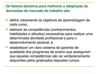 Os fatores decisivos para melhorar a adaptação às demandas do mercado de trabalho são: definir claramente os objetivos de aprendizagem de cada curso,  elaborar as competências (conhecimentos, habilidades e atitudes) necessárias para realizar uma determinada atividade profissional e para o desenvolvimento pessoal, e  estabelecer um claro sistema de garantia de qualidade dos programas de ensino que assegurem que aquelas competências são as verdadeiramente adquiridas pelos graduados daqueles cursos. 