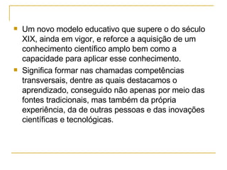 Um novo modelo educativo que supere o do século XIX, ainda em vigor, e reforce a aquisição de um conhecimento científico amplo bem como a capacidade para aplicar esse conhecimento. Significa formar nas chamadas competências transversais, dentre as quais destacamos o aprendizado, conseguido não apenas por meio das fontes tradicionais, mas também da própria experiência, da de outras pessoas e das inovações científicas e tecnológicas. 