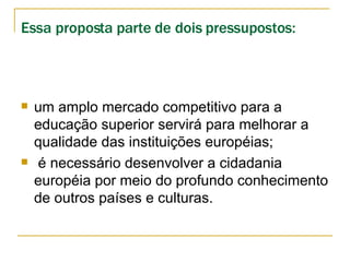 Essa proposta parte de dois pressupostos:   um amplo mercado competitivo para a educação superior servirá para melhorar a qualidade das instituições européias; é necessário desenvolver a cidadania européia por meio do profundo conhecimento de outros países e culturas.  
