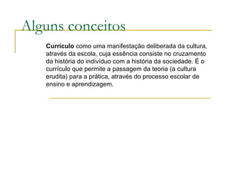Alguns conceitos Currículo  como uma manifestação deliberada da cultura, através da escola, cuja essência consiste no cruzamento da história do indivíduo com a história da sociedade. É o currículo que permite a passagem da teoria (a cultura erudita) para a prática, através do processo escolar de ensino e aprendizagem. 